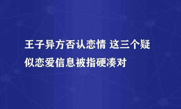王子异方否认恋情 这三个疑似恋爱信息被指硬凑对
