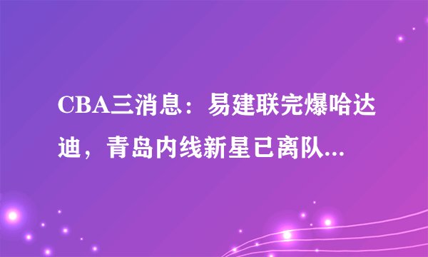 CBA三消息：易建联完爆哈达迪，青岛内线新星已离队，刘传兴爆发